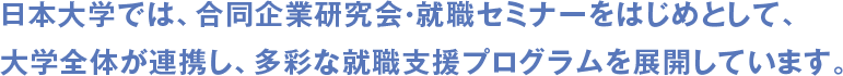 日本大学では、合同企業研究会・就職セミナーをはじめとして、大学全体が連携し、多彩な就職支援プログラムを展開しています。