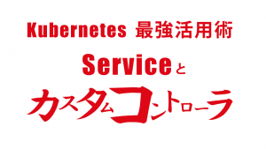「Kubernetes 最強活用術 Serviceとカスタムコントローラ」のイメージ